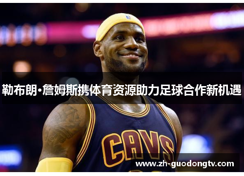 勒布朗·詹姆斯携体育资源助力足球合作新机遇